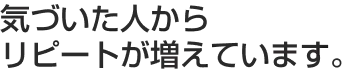 気づいた人からリピートが増えています。